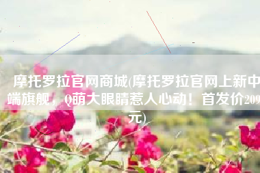 摩托罗拉官网商城(摩托罗拉官网上新中端旗舰，Q萌大眼睛惹人心动！首发价2099元)