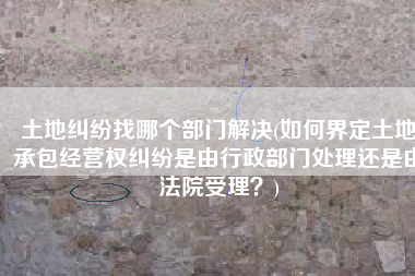 土地纠纷找哪个部门解决(如何界定土地承包经营权纠纷是由行政部门处理还是由法院受理？)