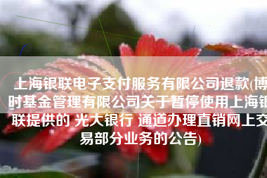上海银联电子支付服务有限公司退款(博时基金管理有限公司关于暂停使用上海银联提供的 光大银行 通道办理直销网上交易部分业务的公告)