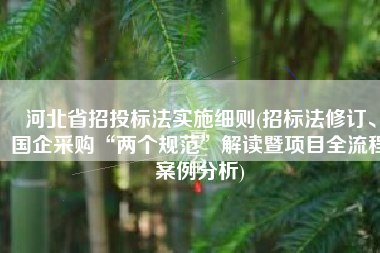 河北省招投标法实施细则(招标法修订、国企采购“两个规范”解读暨项目全流程案例分析)