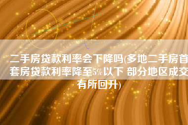 二手房贷款利率会下降吗(多地二手房首套房贷款利率降至5%以下 部分地区成交有所回升)