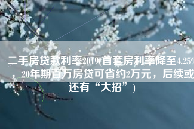 二手房贷款利率2019(首套房利率降至4.25%，20年期百万房贷可省约2万元，后续或还有“大招”)