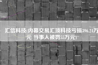 汇信科技(内幕交易汇顶科技亏损396.24万元 当事人被罚55万元)