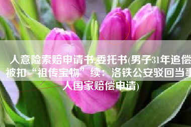 人意险索赔申请书,委托书(男子31年追偿被扣“祖传宝物”续：洛铁公安驳回当事人国家赔偿申请)