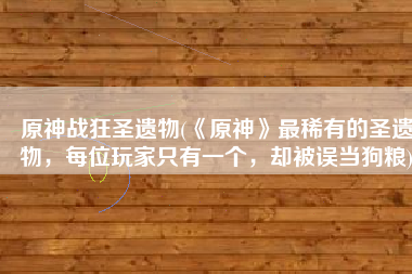 原神战狂圣遗物(《原神》最稀有的圣遗物，每位玩家只有一个，却被误当狗粮)