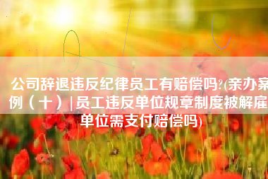 公司辞退违反纪律员工有赔偿吗?(亲办案例（十）|员工违反单位规章制度被解雇，单位需支付赔偿吗)