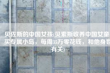 贝佐斯的中国女孩(贝索斯收养中国女童：买专属小岛，每周35万零花钱，和他身世有关)