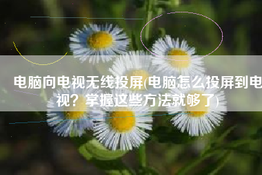 电脑向电视无线投屏(电脑怎么投屏到电视？掌握这些方法就够了)