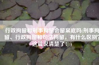 行政拘留和刑事拘留会留案底吗(刑事拘留、行政拘留和司法拘留，有什么区别？这篇说清楚了：)