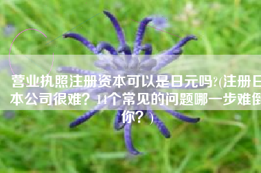 营业执照注册资本可以是日元吗?(注册日本公司很难？14个常见的问题哪一步难倒你？)
