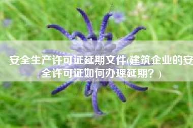 安全生产许可证延期文件(建筑企业的安全许可证如何办理延期？)