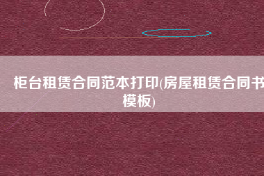 柜台租赁合同范本打印(房屋租赁合同书模板)