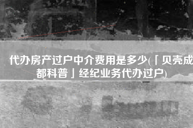 代办房产过户中介费用是多少(「贝壳成都科普」经纪业务代办过户)