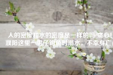 人的密度和水的密度是一样的吗(痛心！濮阳这里一男子钓鱼时溺水，不幸身亡)