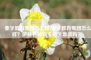 秦学教育集团怎么样(秦学教育集团怎么样？伊顿名师自主招生靠谱吗？)