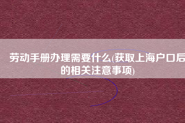 劳动手册办理需要什么(获取上海户口后的相关注意事项)
