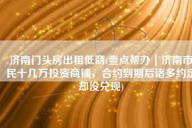 济南门头房出租低商(壹点帮办｜济南市民十几万投资商铺，合约到期后诸多约定却没兑现)