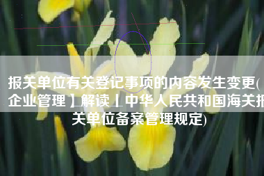 报关单位有关登记事项的内容发生变更(【企业管理】解读丨中华人民共和国海关报关单位备案管理规定)
