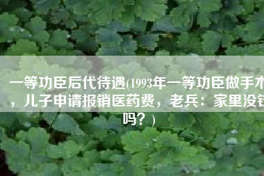 一等功臣后代待遇(1993年一等功臣做手术，儿子申请报销医药费，老兵：家里没钱吗？)