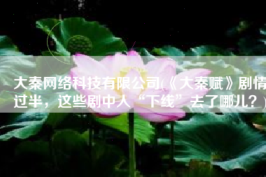 大秦网络科技有限公司(《大秦赋》剧情过半，这些剧中人“下线”去了哪儿？)