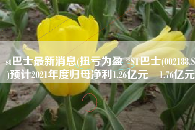 st巴士最新消息(扭亏为盈 *ST巴士(002188.SZ)预计2021年度归母净利1.26亿元–1.76亿元)