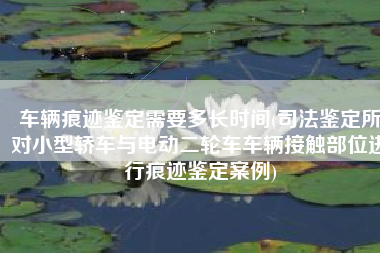 车辆痕迹鉴定需要多长时间(司法鉴定所对小型轿车与电动二轮车车辆接触部位进行痕迹鉴定案例)