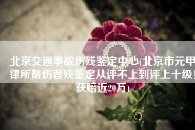 北京交通事故伤残鉴定中心(北京市元甲律所帮伤者残鉴定从评不上到评上十级！获赔近20万)