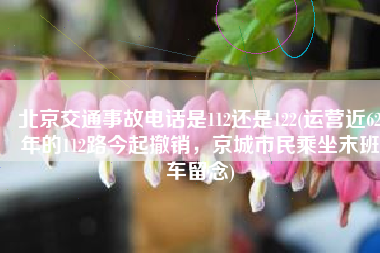 北京交通事故电话是112还是122(运营近62年的112路今起撤销，京城市民乘坐末班车留念)