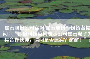 星云股份公司官网(星云股份—投资者提问：“深度科技官网表示公司星云电子为其合作伙伴，请问是否属实？谢谢！”)