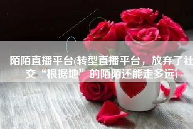 陌陌直播平台(转型直播平台，放弃了社交“根据地”的陌陌还能走多远)