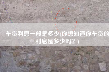 车贷利息一般是多少(你想知道你车贷的利息是多少吗？)