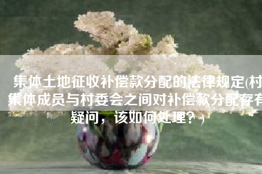 集体土地征收补偿款分配的法律规定(村集体成员与村委会之间对补偿款分配存有疑问，该如何处理？)