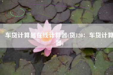 车贷计算器在线计算器(贷120：车贷计算器)