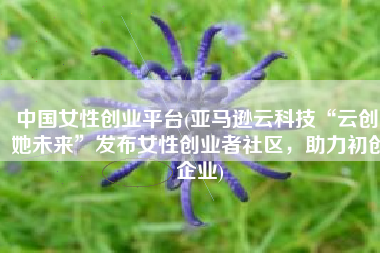 中国女性创业平台(亚马逊云科技“云创 她未来”发布女性创业者社区，助力初创企业)