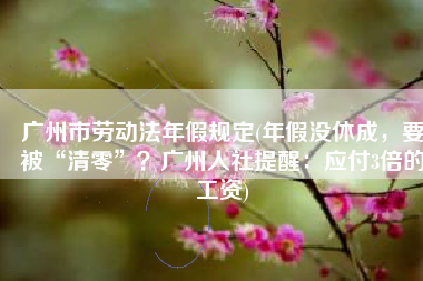 广州市劳动法年假规定(年假没休成，要被“清零”？广州人社提醒：应付3倍的工资)