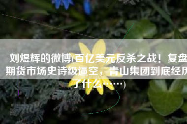 刘煜辉的微博(百亿美元反杀之战！复盘期货市场史诗级逼空，青山集团到底经历了什么……)