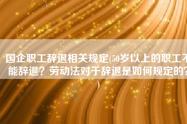 国企职工辞退相关规定(50岁以上的职工不能辞退？劳动法对于辞退是如何规定的？)