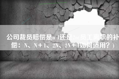 公司裁员赔偿是n 1还是2n(员工离职的补偿：N、N＋1、2N、2N＋1如何适用？)