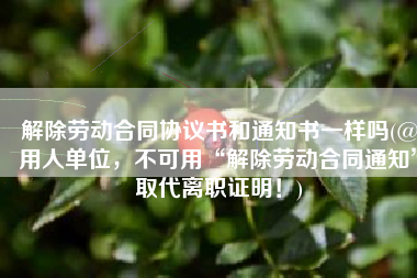 解除劳动合同协议书和通知书一样吗(@用人单位，不可用“解除劳动合同通知”取代离职证明！)