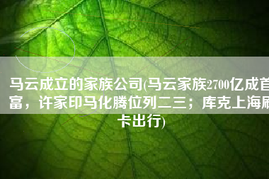 马云成立的家族公司(马云家族2700亿成首富，许家印马化腾位列二三；库克上海刷卡出行)