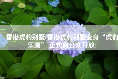 香港虎豹别墅(香港虎豹别墅变身“虎豹乐圃” 正式向公众开放)