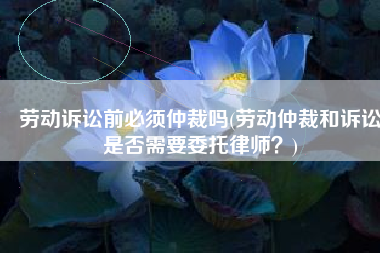 劳动诉讼前必须仲裁吗(劳动仲裁和诉讼是否需要委托律师？)