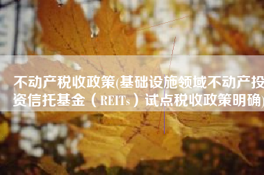 不动产税收政策(基础设施领域不动产投资信托基金（REITs）试点税收政策明确)