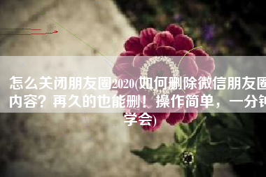 怎么关闭朋友圈2020(如何删除微信朋友圈内容？再久的也能删！操作简单，一分钟学会)