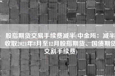 股指期货交易手续费减半(中金所：减半收取2021年8月至12月股指期货、国债期货交割手续费)