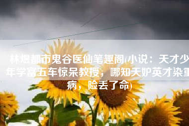 林煜都市鬼谷医仙笔趣阁(小说：天才少年学富五车惊呆教授，哪知天妒英才染重病，险丢了命)