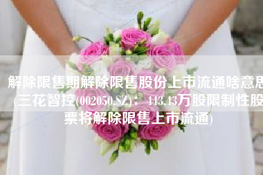 解除限售期解除限售股份上市流通啥意思(三花智控(002050.SZ)：443.43万股限制性股票将解除限售上市流通)