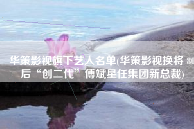 华策影视旗下艺人名单(华策影视换将 80后“创二代”傅斌星任集团新总裁)