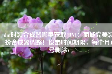 dnf时装合成器哪里获取(DNF：商城完美装扮合成器调整！设定时间期限，每个月1号删除)