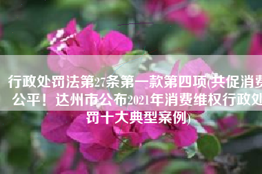 行政处罚法第27条第一款第四项(共促消费公平！达州市公布2021年消费维权行政处罚十大典型案例)
